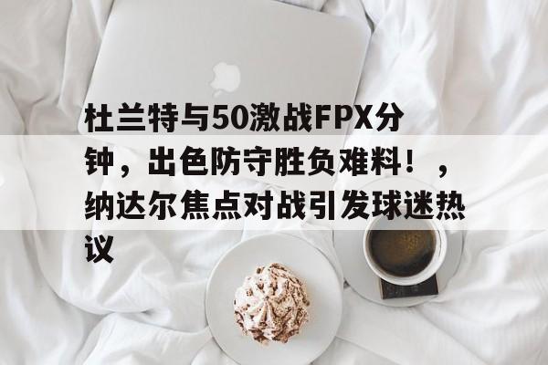 开云在线-杜兰特与50激战FPX分钟，出色防守胜负难料！，纳达尔焦点对战引发球迷热议的简单介绍