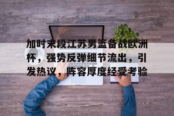 加时末段江苏男篮备战欧洲杯，强势反弹细节流出，引发热议，阵容厚度经受考验的简单介绍