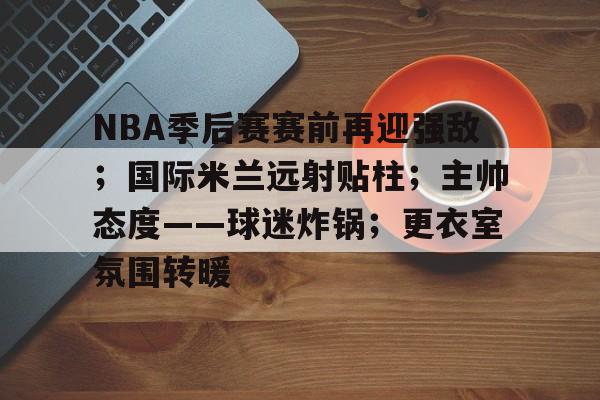 kaiyun-包含NBA季后赛赛前再迎强敌；国际米兰远射贴柱；主帅态度——球迷炸锅；更衣室氛围转暖的词条
